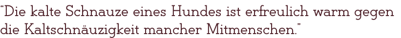 “Die kalte Schnauze eines Hundes ist erfreulich warm gegen die Kaltschnäuzigkeit mancher Mitmenschen.”